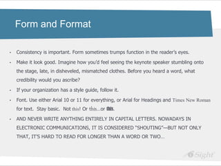 Form and Format

•   Consistency is important. Form sometimes trumps function in the reader‘s eyes.

•   Make it look good. Imagine how you‘d feel seeing the keynote speaker stumbling onto
    the stage, late, in disheveled, mismatched clothes. Before you heard a word, what
    credibility would you ascribe?

•   If your organization has a style guide, follow it.

•   Font. Use either Arial 10 or 11 for everything, or Arial for Headings and Times New Roman
    for text. Stay basic. Not this! Or this…or this.

•   AND NEVER WRITE ANYTHING ENTIRELY IN CAPITAL LETTERS. NOWADAYS IN
    ELECTRONIC COMMUNICATIONS, IT IS CONSIDERED ―SHOUTING‖—BUT NOT ONLY
    THAT, IT‘S HARD TO READ FOR LONGER THAN A WORD OR TWO…
 