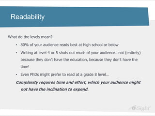 Readability

What do the levels mean?

    • 80% of your audience reads best at high school or below

    • Writing at level 4 or 5 shuts out much of your audience…not (entirely)
      because they don‘t have the education, because they don‘t have the
      time!

    • Even PhDs might prefer to read at a grade 8 level…

    Complexity requires time and effort, which your audience might
      not have the inclination to expend.
 