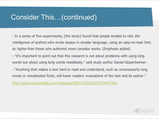 Consider This…(continued)

- In a series of five experiments, [the study] found that people tended to rate the
intelligence of authors who wrote essays in simpler language, using an easy-to-read font,
as higher than those who authored more complex works. (Emphasis added)

- "It's important to point out that this research is not about problems with using long
words but about using long words needlessly," said study author Daniel Oppenheimer.

- "Anything that makes a text hard to read and understand, such as unnecessarily long
words or complicated fonts, will lower readers' evaluations of the text and its author."

http://www.sciencedaily.com/releases/2005/10/051031075447.htm
 