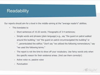 Readability

Our reports should aim for a level in the middle–aiming at the ―average reader‘s‖ abilities.

     •   This translates to

           •   Short sentences of 15-20 words / Paragraphs of 3-4 sentences;

           •   Simple words and phrases (plain language) e.g., say ―the guard on patrol walked
               around the building,‖ not ―the guard on patrol circumnavigated the building‖ or
               ―…perambulated the edifice.‖ Don‘t say ―we utilized the following nomenclature,‖ say
               ―we used the following terms.‖

           •   The report is not the time to show off your vocabulary. Use fancy words only when
               the specific reason for their existence arises. (And use them correctly!)

           •   Active voice vs. passive voice

           •   Punctuation
 