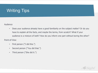 Writing Tips


Audience

     •   Does your audience already have a good familiarity on the subject matter? Or do you
         have to explain all the facts, and maybe the terms, from scratch? What if your
         audience is a mixture of both? How do you inform one part without boring the other?

Point-of-View

     •   First person (―I did this.‖)

     •   Second person (―You did that.‖)

     •   Third person (―She did it.‖)
 