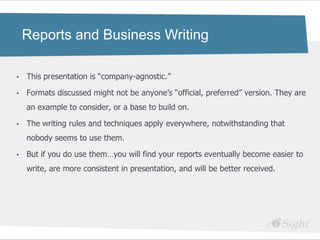 Reports and Business Writing

•   This presentation is ―company-agnostic.‖

•   Formats discussed might not be anyone‘s ―official, preferred‖ version. They are
    an example to consider, or a base to build on.

•   The writing rules and techniques apply everywhere, notwithstanding that
    nobody seems to use them.

•   But if you do use them…you will find your reports eventually become easier to
    write, are more consistent in presentation, and will be better received.
 