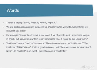 Words

•   There‘s a saying: ―Say it, forget it; write it, regret it.‖

•   We use certain colloquialisms in speech we shouldn‘t when we write. Some things we
    shouldn‘t say, either.

•   For example: ―irregardless‖ is not a real word. A lot of people say it, sometimes tongue-
    in-cheek. But using it in a written report diminishes you. It would be like using ―ain‘t.‖

•   ―Incidence‖ means ―rate‖ or ―frequency.‖ There is no such word as ―incidences.‖ ―The
    incidence of B & Es is up‖; that‘s a good sentence. Not ―there were more incidences of B
    & Es.‖ An ―incident‖ is an event—more than one is ―incidents.‖
 