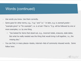Words (continued)

•   Use words you know. Use them correctly.

•   Same goes for other terms, e.g., ―e.g.‖ and ―i.e.‖ In latin, e.g. is exempli gratia—
    ―example given‖ or ―for example‖; i.e. is id est—―that is.‖ E.g. will be followed by one or
    more examples; i.e. by one thing.

     •   ―Joe looked for items that stood out, e.g., incorrect totals, erasures, stale dates.
         But what he really needed was the thing that would bring it all together, i.e., the
         missing disc.‖

•   You can find, in many places—books, internet—lists of commonly misused words. Some
    follow here:
 