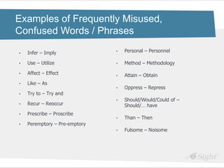 Examples of Frequently Misused,
Confused Words / Phrases

•   Infer – Imply              •   Personal – Personnel

•   Use – Utilize              •   Method – Methodology

•   Affect – Effect            •   Attain – Obtain
•   Like – As
                               •   Oppress – Repress
•   Try to – Try and
                               •   Should/Would/Could of –
•   Recur – Reoccur                Should/… have
•   Prescribe – Proscribe
                               •   Than – Then
•   Peremptory – Pre-emptory
                               •   Fulsome – Noisome
 