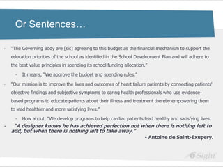 Or Sentences…

•   ―The Governing Body are [sic] agreeing to this budget as the financial mechanism to support the
    education priorities of the school as identified in the School Development Plan and will adhere to
    the best value principles in spending its school funding allocation.‖

      •   It means, ―We approve the budget and spending rules.‖

•   ―Our mission is to improve the lives and outcomes of heart failure patients by connecting patients'
    objective findings and subjective symptoms to caring health professionals who use evidence-
    based programs to educate patients about their illness and treatment thereby empowering them
    to lead healthier and more satisfying lives.‖

      •   How about, ―We develop programs to help cardiac patients lead healthy and satisfying lives.
•    ―A designer knows he has achieved perfection not when there is nothing left to
    add, but when there is nothing left to take away.‖
                                                                       - Antoine de Saint-Exupery.
 