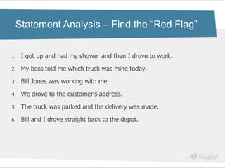 Statement Analysis – Find the “Red Flag”


1.   I got up and had my shower and then I drove to work.

2.   My boss told me which truck was mine today.

3.   Bill Jones was working with me.

4.   We drove to the customer‘s address.

5.   The truck was parked and the delivery was made.

6.   Bill and I drove straight back to the depot.
 
