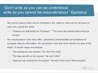 “Don’t write so you can be understood,
write so you cannot be misunderstood.” Epictetus

•   We use the passive when we are interested in the object or when we do not know (or
    care) who caused the action

     •   ―Cheques are distributed on Thursdays.‖ ―The snow was plowed before the bus
         arrived.‖

•   We misuse passive voice more often. Sometimes unintentionally but sometimes to
    purposely obscure information. We use passive voice and never identify the doer of the
    action. It sounds vague and abstract.

     •   ―The parking lot was checked.‖ By who? For what?

     •   ―The bag was left on the counter.‖ By who? Why?

     •   ―Approval was received for the project.‖ By who? From who? Which project?
 