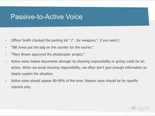 Passive-to-Active Voice


•   Officer Smith checked the parking lot.‖ (―…for weapons.‖; if you want.)

•   ―Bill Jones put the bag on the counter for the courier.‖

•   ―Mary Brown approved the photocopier project.‖

•   Active voice makes documents stronger by showing responsibility or giving credit for an
    action. When we avoid showing responsibility, we often don't give enough information to
    clearly explain the situation.

•   Active voice should appear 80-90% of the time. Passive voice should be for specific
    reasons only.
 
