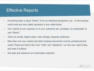 Effective Reports

•   Everything today is about ―Brand.‖ From an individual perspective, too. In the business
    world what was once called reputation is now called brand.

•   Your reports to your superiors or to your customers are, nowadays, an ambassador to
    your ―Brand.‖
•   There are emails, digital copies, mass storage, disparate audiences…

•   More than ever your reports and other business documents must be professional and
    useful. These two factors flow from ―style‖ and ―substance‖—or how your report looks,
    and what it contains.

•   And style and substance are inextricably conjoined.
 