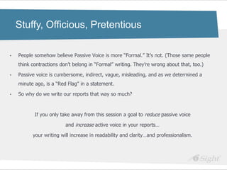 Stuffy, Officious, Pretentious

•   People somehow believe Passive Voice is more ―Formal.‖ It‘s not. (Those same people
    think contractions don‘t belong in ―Formal‖ writing. They‘re wrong about that, too.)

•   Passive voice is cumbersome, indirect, vague, misleading, and as we determined a
    minute ago, is a ―Red Flag‖ in a statement.

•   So why do we write our reports that way so much?



           If you only take away from this session a goal to reduce passive voice

                         and increase active voice in your reports…

          your writing will increase in readability and clarity…and professionalism.
 