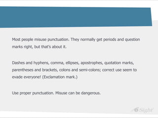 Most people misuse punctuation. They normally get periods and question
marks right, but that‘s about it.



Dashes and hyphens, comma, ellipses, apostrophes, quotation marks,
parentheses and brackets, colons and semi-colons; correct use seem to
evade everyone! (Exclamation mark.)



Use proper punctuation. Misuse can be dangerous.
 