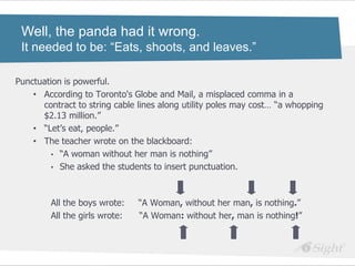 Well, the panda had it wrong.
 It needed to be: “Eats, shoots, and leaves.”

Punctuation is powerful.
    • According to Toronto's Globe and Mail, a misplaced comma in a
      contract to string cable lines along utility poles may cost… ―a whopping
      $2.13 million.‖
    • ―Let‘s eat, people.‖
    • The teacher wrote on the blackboard:
         • ―A woman without her man is nothing‖
         • She asked the students to insert punctuation.




        All the boys wrote:    ―A Woman, without her man, is nothing.‖
        All the girls wrote:   ―A Woman: without her, man is nothing!‖
 