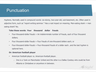Punctuation

Hyphens. Normally used in compound words: six-storey, two-year-old, sub-basement, etc. Often used in
adjective form, such as ―report-writing seminar.‖ Has a real impact on meaning. Man-eating shark = man
eating shark? No.

     Take these words: Four        thousand     dollar    frauds

     •   Four-thousand-dollar frauds = An indeterminate number of frauds, each of four thousand
         dollars;

     •   Four thousand-dollar frauds = Four frauds of one-thousand dollars each; or

     •   Four-thousand dollar-frauds = Four-thousand frauds of a dollar each…and the last hyphen is
         optional here.

     Or: American football player

     •   American football-player vs. American-football player.

           •   One is a Yank on Manchester United and the other is a Dallas Cowboy who could be from
               Albania or Zimbabwe or anywhere in between.
 