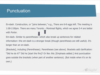 Punctuation

En-dash. Construction, or ―joins between,‖ e.g., There are 6-8 eggs left. The meeting is
1:00-2:00pm. There are many Toronto - Montreal flights, which we agree 5-4 are better
with Porter.

Em-dash. Similar to parentheses—which also break up sentences for related
information—the em-dash is a stronger break (though parentheses are still useful). It‘s
longer than an en-dash.

[Brackets], including (Parentheses). Parentheses (see above). Brackets add clarification:
―Did he do it?‖ Did he [start the fire]? Or like this. [Emphasis added.] And punctuation
goes outside the brackets (when part of another sentence). (But inside when it‘s on its
own.)
 
