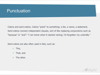 Punctuation


Colons and semi-colons. Colons ―point‖ to something: a list, a name, a statement.
Semi-colons connect independent clauses, sort of like replacing conjunctions such as
―because‖ or ―and‖: ―I ran home when it started raining; I‘d forgotten my umbrella.‖



Semi-colons are also often used in lists, such as:

      This;

      That; and

      The other.
 
