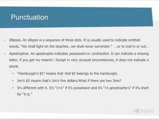 Punctuation


•   Ellipses. An ellipsis is a sequence of three dots. It is usually used to indicate omitted
    words, ―We shall fight on the beaches…we shall never surrender.‖ …or to trail in or out…

•   Apostrophes. An apostrophe indicates possession or contraction. It can indicate a missing
    letter, if you get my meanin‘. Except in very unusual circumstances, it does not indicate a
    plural.

      •   ―Hamburger‘s $5‖ means that that $5 belongs to the hamburger.

      •   Jim‘s $5 means that‘s Jim‘s five dollars.What if there are two Jims?

      •   It‘s different with it. It‘s ―i-t-s‖ if it‘s possessive and it‗s ―i-t-apostrophe-s‖ if it‘s short
          for ―it is.‖
 