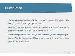 Punctuation


• Use an apostrophe when you‘re saying ―aren‘t‖ instead of ―are not.‖ Didn‘t,
  don‘t, I‘ll, he‘s, they‘re…you get the idea.

• Numbers? In the letter nineties—no; in the number 90‘s—yes. But you can
  get away with 90s…or even ‘90s, but ‘90‘s looks silly.

• Letters? Single letters—yes. Dot your i‘s and cross your t‘s and you‘ll get
  straight A‘s. Pluralize multiple letters or acronyms, without an apostrophe,
  like this: ABCs, TVs, G/Ls.
 