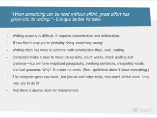 ―When something can be read without effort, great effort has
    gone into its writing.‖ - Enrique Jardiel Poncela


•   Writing properly is difficult. It requires concentration and deliberation.

•   If you find it easy you‘re probably doing something wrong!

•   Writing often has more in common with construction than…well…writing.

•   Computers make it easy to move paragraphs, count words, check spelling and
    grammar—but we have misplaced paragraphs, overlong sentences, misspelled words,
    and bad grammar. Why? It makes no cents. (See…spellcheck doesn‘t know everything.)

•   The computer gives you tools…but just as with other tools, they don‘t do the work…they
    help you to do it!

•   And there is always room for improvement.
 