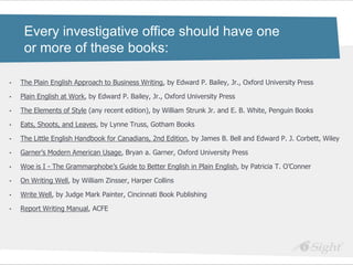 Every investigative office should have one
     or more of these books:

•   The Plain English Approach to Business Writing, by Edward P. Bailey, Jr., Oxford University Press

•   Plain English at Work, by Edward P. Bailey, Jr., Oxford University Press

•   The Elements of Style (any recent edition), by William Strunk Jr. and E. B. White, Penguin Books

•   Eats, Shoots, and Leaves, by Lynne Truss, Gotham Books

•   The Little English Handbook for Canadians, 2nd Edition, by James B. Bell and Edward P. J. Corbett, Wiley

•   Garner‘s Modern American Usage, Bryan a. Garner, Oxford University Press

•   Woe is I - The Grammarphobe‘s Guide to Better English in Plain English, by Patricia T. O‘Conner

•   On Writing Well, by William Zinsser, Harper Collins

•   Write Well, by Judge Mark Painter, Cincinnati Book Publishing

•   Report Writing Manual, ACFE
 