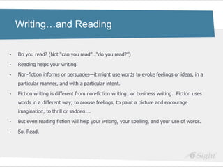 Writing…and Reading

•   Do you read? (Not ―can you read‖…―do you read?‖)

•   Reading helps your writing.

•   Non-fiction informs or persuades—it might use words to evoke feelings or ideas, in a
    particular manner, and with a particular intent.

•   Fiction writing is different from non-fiction writing…or business writing. Fiction uses
    words in a different way; to arouse feelings, to paint a picture and encourage
    imagination, to thrill or sadden….

•   But even reading fiction will help your writing, your spelling, and your use of words.

•   So. Read.
 