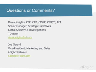 Questions or Comments?

Derek Knights, CFE, CPP, CISSP, CIPP/C, PCI
Senior Manager, Strategic Initiatives
Global Security & Investigations
TD Bank
derek.knights@td.com


Joe Gerard
Vice-President, Marketing and Sales
i-Sight Software
j.gerard@i-sight.com
 