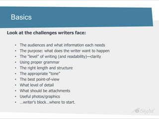 Basics

Look at the challenges writers face:

   •   The audiences and what information each needs
   •   The purpose: what does the writer want to happen
   •   The ―level‖ of writing (and readability)—clarity
   •   Using proper grammar
   •   The right length and structure
   •   The appropriate ―tone‖
   •   The best point-of-view
   •   What level of detail
   •   What should be attachments
   •   Useful photos/graphics
   •   …writer‘s block…where to start.
 