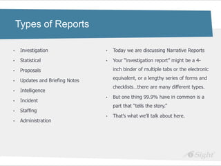 Types of Reports

•    Investigation                •   Today we are discussing Narrative Reports

•    Statistical                  •   Your ―investigation report‖ might be a 4-

•    Proposals                        inch binder of multiple tabs or the electronic

•    Updates and Briefing Notes       equivalent, or a lengthy series of forms and
                                      checklists…there are many different types.
•    Intelligence
                                  •   But one thing 99.9% have in common is a
•    Incident
                                      part that ―tells the story.‖
•    Staffing
                                  •   That‘s what we‘ll talk about here.
•    Administration
 