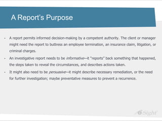 A Report’s Purpose

•   A report permits informed decision-making by a competent authority. The client or manager
    might need the report to buttress an employee termination, an insurance claim, litigation, or
    criminal charges.

•   An investigative report needs to be informative—it ―reports‖ back something that happened,
    the steps taken to reveal the circumstances, and describes actions taken.

•   It might also need to be persuasive—it might describe necessary remediation, or the need
    for further investigation; maybe preventative measures to prevent a recurrence.
 