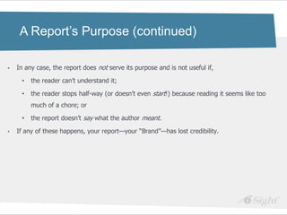 A Report’s Purpose (continued)

•   In any case, the report does not serve its purpose and is not useful if,

     •   the reader can‘t understand it;

     •   the reader stops half-way (or doesn‘t even start!) because reading it seems like too
         much of a chore; or

     •   the report doesn‘t say what the author meant.

•   If any of these happens, your report—your ―Brand‖—has lost credibility.
 