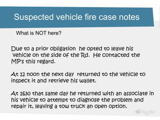 Suspected vehicle fire case notes
Due to a prior obligation he opted to leave his
vehicle on the side of the Rd. He contacted the
MP's this regard.
At 12 noon the next day returned to the vehicle to
inspect it and retrieve his wallet.
At 1630 that same day he returned with an associate in
his vehicle to attempt to diagnose the problem and
repair it, leaving a tow truck an open option.
What is NOT here?
 