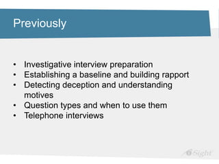 Previously
• Investigative interview preparation
• Establishing a baseline and building rapport
• Detecting deception and understanding
motives
• Question types and when to use them
• Telephone interviews
 