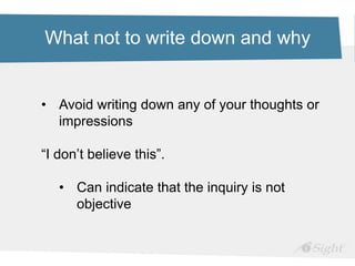 What not to write down and why
• Avoid writing down any of your thoughts or
impressions
“I don’t believe this”.
• Can indicate that the inquiry is not
objective
 