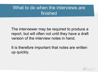 What to do when the interviews are
finished
The interviewer may be required to produce a
report, but will often not until they have a draft
version of the interview notes in hand.
It is therefore important that notes are written
up quickly.
 