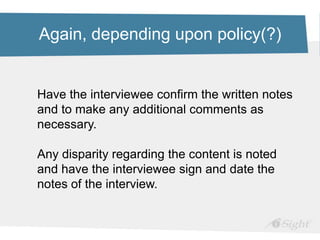 Again, depending upon policy(?)
Have the interviewee confirm the written notes
and to make any additional comments as
necessary.
Any disparity regarding the content is noted
and have the interviewee sign and date the
notes of the interview.
 