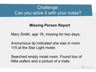 Challenge:
Can you solve it with your notes?
Missing Person Report
Mary Smith, age 18, missing for two days;
Anonymous tip indicated she was in room
115 at the Star Light motel;
Searched empty motel room. Found box of
Nilla wafers and a picture of a male.
 