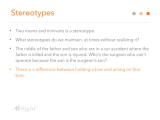 Stereotypes
• Two moms and minivans is a stereotype.
• What stereotypes do we maintain, at times without realizing it?
• The riddle of the father and son who are in a car accident where the
father is killed and the son is injured. Who’s the surgeon who can’t
operate because the son is the surgeon’s son?
• There is a difference between holding a bias and acting on that
bias.
 
