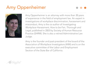 Amy Oppenheimer
Amy Oppenheimer is an attorney with more than 30 years
of experience in the field of employment law. An expert in
investigations of workplace discrimination, harassment and
misconduct, Amy is the co-author of Investigating
Workplace Harassment, How to be Fair, Thorough and
Legal, published in 2003 by Society of Human Resource
Practice (SHRM). She is also a retired Administrative Law
Judge.
Amy is the founder and past-president of the board of the
Association of Workplace Investigators (AWI) and is on the
executive committee of the Labor and Employment
Section of the State Bar of California.
 