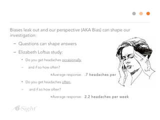 Biases leak out and our perspective (AKA Bias) can shape our
investigation:
– Questions can shape answers
– Elizabeth Loftus study:
• Do you get headaches occasionally,
– and if so how often?
»Average response: .7 headaches per week
• Do you get headaches often,
– and if so how often?
»Average response: 2.2 headaches per week
 