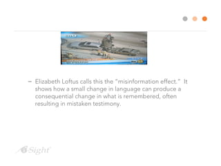 – Elizabeth Loftus calls this the “misinformation effect.” It
shows how a small change in language can produce a
consequential change in what is remembered, often
resulting in mistaken testimony.
 