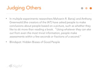 Judging Others
• In multiple experiments researchers Mahzarin R. Banaji and Anthony
Greenwald (the creators of the IAT) have asked people to make
conclusions about people based on a picture, such as whether they
like to ski more than reading a book. “Using whatever they can eke
out from even the most trivial information, people make
assessments within a few seconds or fractions of a second.”
• Blindspot: Hidden Biases of Good People
 