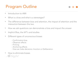 Program Outline
• Introduction to AWI
• What is a bias and what is a stereotype?
• The difference between bias and attention, the impact of attention and the
interaction between the two
• How we ask questions can demonstrate a bias and impact the answer
• Implicit Bias, the IAT’s and studies
• Different types of unconscious biases
- Confirmation bias
- Observer effects
- Priming
- Anchoring effects
- How we make decisions: Intuition or Deliberation
• How to eliminate biases
 