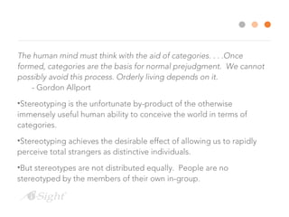 The human mind must think with the aid of categories. . . .Once
formed, categories are the basis for normal prejudgment. We cannot
possibly avoid this process. Orderly living depends on it.
- Gordon Allport
•Stereotyping is the unfortunate by-product of the otherwise
immensely useful human ability to conceive the world in terms of
categories.
•Stereotyping achieves the desirable effect of allowing us to rapidly
perceive total strangers as distinctive individuals.
•But stereotypes are not distributed equally. People are no
stereotyped by the members of their own in-group.
 