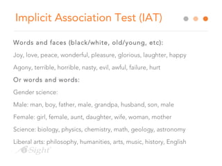 Implicit Association Test (IAT)
Words and faces (black/white, old/young, etc):
Joy, love, peace, wonderful, pleasure, glorious, laughter, happy
Agony, terrible, horrible, nasty, evil, awful, failure, hurt
Or words and words:
Gender science:
Male: man, boy, father, male, grandpa, husband, son, male
Female: girl, female, aunt, daughter, wife, woman, mother
Science: biology, physics, chemistry, math, geology, astronomy
Liberal arts: philosophy, humanities, arts, music, history, English
 