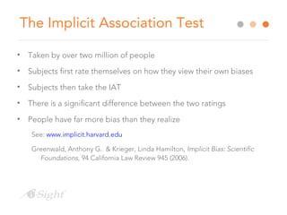 The Implicit Association Test
• Taken by over two million of people
• Subjects first rate themselves on how they view their own biases
• Subjects then take the IAT
• There is a significant difference between the two ratings
• People have far more bias than they realize
See: www.implicit.harvard.edu
Greenwald, Anthony G. & Krieger, Linda Hamilton, Implicit Bias: Scientific
Foundations, 94 California Law Review 945 (2006).
 