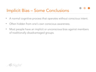 Implicit Bias – Some Conclusions
• A normal cognitive process that operates without conscious intent.
• Often hidden from one’s own conscious awareness.
• Most people have an implicit or unconscious bias against members
of traditionally disadvantaged groups.
 