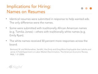 Implications for Hiring:
Names on Resumes
• Identical resumes were submitted in response to help wanted ads.
The only difference were the names.
• Some were submitted with traditionally African American names
(e.g. Tamika Jones) – others with traditionally white names (e.g.
Emily Ryan).
• The white names received 50 percent more responses across the
board.
Bertrand, M. and Mullainathan, Sendhil, Are Emily and Greg More Employable than Lakisha and
Jamal, A Field Experiment on Labor Market Discrimination, The American Economic Review,
94(4), 1-31 (2004)
 