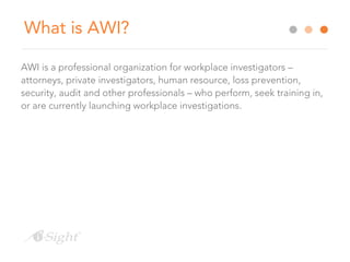 What is AWI?
AWI is a professional organization for workplace investigators –
attorneys, private investigators, human resource, loss prevention,
security, audit and other professionals – who perform, seek training in,
or are currently launching workplace investigations.
 