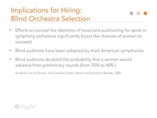 Implications for Hiring:
Blind Orchestra Selection
• Efforts to conceal the identities of musicians auditioning for spots in
symphony orchestras significantly boost the chances of women to
succeed.
• Blind auditions have been adopted by most American symphonies.
• Blind auditions doubled the probability that a woman would
advance from preliminary rounds (from 20% to 40%.)
Study by Cecilia Rouse, and Claudia Goldin, American Economic Review, 2000.
 
