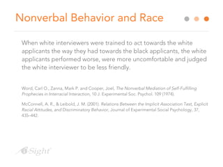 Nonverbal Behavior and Race
When white interviewers were trained to act towards the white
applicants the way they had towards the black applicants, the white
applicants performed worse, were more uncomfortable and judged
the white interviewer to be less friendly.
Word, Carl O., Zanna, Mark P. and Cooper, Joel, The Nonverbal Mediation of Self-Fulfilling
Prophecies in Interracial Interaction, 10 J. Experimental Soc. Psychol. 109 (1974).
McConnell, A. R., & Leibold, J. M. (2001). Relations Between the Implicit Association Test, Explicit
Racial Attitudes, and Discriminatory Behavior, Journal of Experimental Social Psychology, 37,
435–442.
 